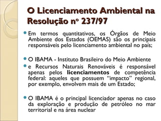 O Licenciamento Ambiental naO Licenciamento Ambiental na
Resolução nResolução noo
237/97237/97
Em termos quantitativos, os Órgãos de Meio
Ambiente dos Estados (OEMAS) são os principais
responsáveis pelo licenciamento ambiental no país;
O IBAMA - Instituto Brasileiro do Meio Ambiente
e Recursos Naturais Renováveis é responsável
apenas pelos licenciamentos de competência
federal: aqueles que possuem “impacto” regional,
por exemplo, envolvem mais de um Estado;
O IBAMA é o principal licenciador apenas no caso
da exploração e produção de petróleo no mar
territorial e na área nuclear
 