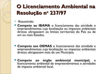 O Licenciamento Ambiental naO Licenciamento Ambiental na
Resolução nResolução noo
237/97237/97
 Resumindo:
 Compete ao IBAMA o licenciamento das atividade e
empreendimentos cuja localização ou impactos ambientais
diretos ultrapassem os limites territoriais do País ou de
um ou mais Estados.
 Compete aos OEMAS o licenciamento das atividade e
empreendimentos cuja localização ou impactos ambientais
diretos ultrapassem mais de um Município. 
 Compete ao órgão ambiental municipal, o
licenciamento ambiental de empreendimentos e atividades
de impacto ambiental local. 
 