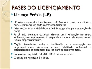 FASES DO LICENCIAMENTOFASES DO LICENCIAMENTO
Licença Prévia (LP)
 Primeira etapa do licenciamento  funciona como um alicerce
para a edificação de todo o empreendimento;
 Visa reconhecer a viabilidade e definir exigências para execução da
obra;
 A LP não concede qualquer direito de intervenção no meio
ambiente, correspondendo à etapa de estudo e planejamento do
futuro empreendimento.
 Órgão licenciador avalia a localização e a concepção do
empreendimento, atestando a sua viabilidade ambiental e
estabelecendo os requisitos básicos para as próximas fases.
 Podem ser requerido o EIA/RIMA  se necessário
 O prazo de validação é 4 anos.
 