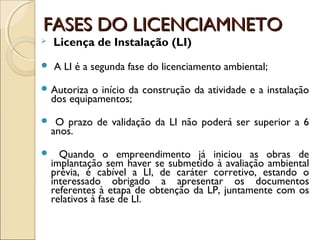 FASES DO LICENCIAMNETOFASES DO LICENCIAMNETO
 Licença de Instalação (LI)
 A LI é a segunda fase do licenciamento ambiental;
 Autoriza o início da construção da atividade e a instalação
dos equipamentos;
 O prazo de validação da LI não poderá ser superior a 6
anos.
 Quando o empreendimento já iniciou as obras de
implantação sem haver se submetido à avaliação ambiental
prévia, é cabível a LI, de caráter corretivo, estando o
interessado obrigado a apresentar os documentos
referentes à etapa de obtenção da LP, juntamente com os
relativos à fase de LI.
 