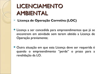 LICENCIAMENTOLICENCIAMENTO
AMBIENTALAMBIENTAL
 Licença de Operação Corretiva (LOC)
 Licença a ser concedida para empreendimentos que já se
encontrem em atividade sem terem obtido a Licença de
Operação previamente;
 Outra situação em que esta Licença deve ser requerida é
quando o empreendimento “perde” o prazo para a
revalidação da LO.
 