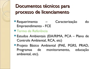 Documentos técnicos paraDocumentos técnicos para
processo de licenciamentoprocesso de licenciamento
Requerimento – Caracterização do
Empreendimento - FCE
Termo de Referência
Estudos Ambientais (EIA/RIMA, PCA – Plano de
Controle Ambiental, RCA, etc)
Projeto Básico Ambiental (PAE, PGRS, PRAD,
Programas de monitoramento, educação
ambiental, etc).
 