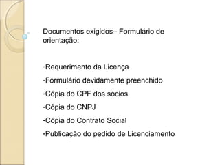 Documentos exigidos– Formulário de
orientação:
-Requerimento da Licença
-Formulário devidamente preenchido
-Cópia do CPF dos sócios
-Cópia do CNPJ
-Cópia do Contrato Social
-Publicação do pedido de Licenciamento
 