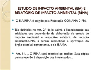 ESTUDO DE IMPACTO AMBIENTAL (EIA) EESTUDO DE IMPACTO AMBIENTAL (EIA) E
RELATÓRIO DE IMPACTO AMBIENTAL (RIMA)RELATÓRIO DE IMPACTO AMBIENTAL (RIMA)
 O EIA/RIMA é exigido pela Resolução CONAMA 01/86.
 São definidos no Art. 2.º da lei acima o licenciamento das
atividades que dependerão de elaboração de estudo de
impacto ambiental e respectivo relatório de impacto
ambiental-RIMA, a serem submetidos à aprovação do
órgão estadual competente, e do IBAMA.
 Art. 11. ... O RIMA será acessível ao público. Suas cópias
permanecerão à disposição dos interessados...
 