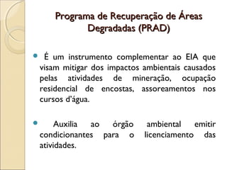 Programa de Recuperação de ÁreasPrograma de Recuperação de Áreas
Degradadas (PRAD)Degradadas (PRAD)
 É um instrumento complementar ao EIA que
visam mitigar dos impactos ambientais causados
pelas atividades de mineração, ocupação
residencial de encostas, assoreamentos nos
cursos d’água.
 Auxilia ao órgão ambiental emitir
condicionantes para o licenciamento das
atividades.
 