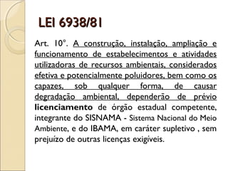 LEI 6938/81LEI 6938/81
Art. 10°. A construção, instalação, ampliação e
funcionamento de estabelecimentos e atividades
utilizadoras de recursos ambientais, considerados
efetiva e potencialmente poluidores, bem como os
capazes, sob qualquer forma, de causar
degradação ambiental, dependerão de prévio
licenciamento de órgão estadual competente,
integrante do SISNAMA - Sistema Nacional do Meio
Ambiente, e do IBAMA, em caráter supletivo , sem
prejuízo de outras licenças exigíveis.
 