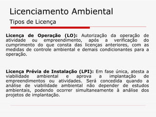 Licença de Operação (LO):  Autorização da operação de atividade ou empreendimento, após a verificação do cumprimento do que consta das licenças anteriores, com as medidas de controle ambiental e demais condicionantes para a operação. Licença Prévia de Instalação (LPI):  Em fase única, atesta a viabilidade ambiental e aprova a implantação de empreendimentos ou atividades. Será concedida quando a análise de viabilidade ambiental não depender de estudos ambientais, podendo ocorrer simultaneamente à análise dos projetos de implantação. Tipos de Licença Licenciamento Ambiental 