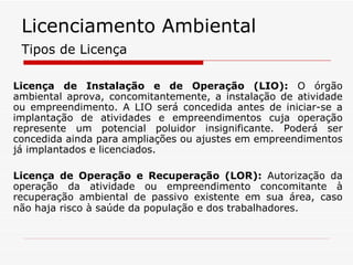 Licença de Instalação e de Operação (LIO):  O órgão ambiental aprova, concomitantemente, a instalação de atividade ou empreendimento. A LIO será concedida antes de iniciar-se a implantação de atividades e empreendimentos cuja operação represente um potencial poluidor insignificante. Poderá ser concedida ainda para ampliações ou ajustes em empreendimentos já implantados e licenciados. Licença de Operação e Recuperação (LOR):  Autorização da operação da atividade ou empreendimento concomitante à recuperação ambiental de passivo existente em sua área, caso não haja risco à saúde da população e dos trabalhadores.   Tipos de Licença Licenciamento Ambiental 