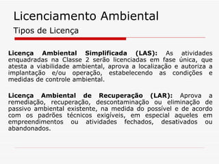 Licença Ambiental Simplificada (LAS):  As atividades enquadradas na Classe 2 serão licenciadas em fase única, que atesta a viabilidade ambiental, aprova a localização e autoriza a implantação e/ou operação, estabelecendo as condições e medidas de controle ambiental. Licença Ambiental de Recuperação (LAR):  Aprova a remediação, recuperação, descontaminação ou eliminação de passivo ambiental existente, na medida do possível e de acordo com os padrões técnicos exigíveis, em especial aqueles em empreendimentos ou atividades fechados, desativados ou abandonados. Tipos de Licença Licenciamento Ambiental 