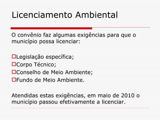 O convênio faz algumas exigências para que o município possa licenciar: Legislação específica; Corpo Técnico; Conselho de Meio Ambiente; Fundo de Meio Ambiente. Atendidas estas exigências, em maio de 2010 o município passou efetivamente a licenciar. Licenciamento Ambiental 