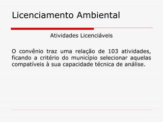 Licenciamento Ambiental Atividades Licenciáveis O convênio traz uma relação de 103 atividades, ficando a critério do município selecionar aquelas compatíveis à sua capacidade técnica de análise. 