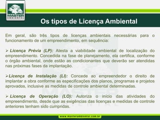 Os tipos de Licença Ambiental
Em geral, são três tipos de licenças ambientais necessárias para o
funcionamento de um empreendimento, em sequência:

 Licença Prévia (LP): Atesta a viabilidade ambiental de localização do
empreendimento. Concedida na fase de planejamento, ela certifica, conforme
o órgão ambiental, onde estão as condicionantes que deverão ser atendidas
nas próximas fases da implantação.

Licença de Instalação (LI): Concede ao empreendedor o direito de
implantar a obra conforme as especificações dos planos, programas e projetos
aprovados, inclusive as medidas de controle ambiental determinadas.

 Licença de Operação (LO): Autoriza o início das atividades do
empreendimento, desde que as exigências das licenças e medidas de controle
anteriores tenham sido cumpridas.
 