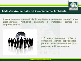 A Master Ambiental e o Licenciamento Ambiental

 Além de cumprir a exigência da legislação, as empresas que realizam o
Licenciamento Ambiental garantem a instalação correta do
empreendimento.




                                     A Master Ambiental realiza a
                                    consultoria técnica especializada
                                    para o desenvolvimento de todo
                                    processo de Licenciamento.
 