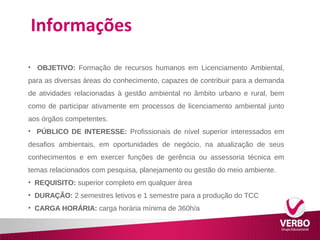 Informações 
• OBJETIVO: Formação de recursos humanos em Licenciamento Ambiental, 
para as diversas áreas do conhecimento, capazes de contribuir para a demanda 
de atividades relacionadas à gestão ambiental no âmbito urbano e rural, bem 
como de participar ativamente em processos de licenciamento ambiental junto 
aos órgãos competentes. 
• PÚBLICO DE INTERESSE: Profissionais de nível superior interessados em 
desafios ambientais, em oportunidades de negócio, na atualização de seus 
conhecimentos e em exercer funções de gerência ou assessoria técnica em 
temas relacionados com pesquisa, planejamento ou gestão do meio ambiente. 
• REQUISITO: superior completo em qualquer área 
• DURAÇÃO: 2 semestres letivos e 1 semestre para a produção do TCC 
• CARGA HORÁRIA: carga horária mínima de 360h/a 
 