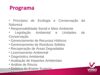 Programa 
• Princípios de Ecologia e Conservação da 
Natureza 
• Responsabilidade Social e Meio Ambiente 
• Legislação Ambiental e Unidades de 
Conservação 
• Gerenciamento de Recursos Hídricos 
• Gerenciamento de Resíduos Sólidos 
• Recuperação de Áreas Degradadas 
• Licenciamento Ambiental 
• Diagnóstico Ambiental 
• Avaliação de Impactos Ambientais 
• Análise de Riscos 
• Didática do Ensino Superior 
• Metodologia da Pesquisa 
 