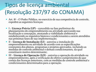 Tipos de licença ambiental 
(Resolução 237/97 do CONAMA) 
 Art. 8º - O Poder Público, no exercício de sua competência de controle, 
expedirá as seguintes licenças: 
 I - Licença Prévia (LP) - concedida na fase preliminar do 
planejamento do empreendimento ou atividade aprovando sua 
localização e concepção, atestando a viabilidade ambiental e 
estabelecendo os requisitos básicos e condicionantes a serem atendidos 
nas próximas fases de sua implementação; 
 II - Licença de Instalação (LI) - autoriza a instalação do 
empreendimento ou atividade de acordo com as especificações 
constantes dos planos, programas e projetos aprovados, incluindo as 
medidas de controle ambiental e demais condicionantes, da qual 
constituem motivo determinante; 
 III - Licença de Operação (LO) - autoriza a operação da atividade ou 
empreendimento, após a verificação do efetivo cumprimento do que 
consta das licenças anteriores, com as medidas de controle ambiental e 
condicionantes determinados para a operação. 
 