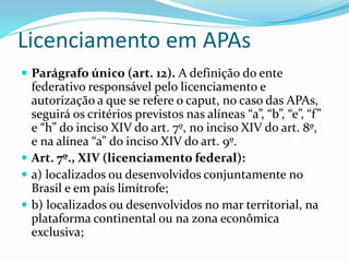 Licenciamento em APAs 
 Parágrafo único (art. 12). A definição do ente 
federativo responsável pelo licenciamento e 
autorização a que se refere o caput, no caso das APAs, 
seguirá os critérios previstos nas alíneas “a”, “b”, “e”, “f ” 
e “h” do inciso XIV do art. 7º, no inciso XIV do art. 8º, 
e na alínea “a” do inciso XIV do art. 9º. 
 Art. 7º., XIV (licenciamento federal): 
 a) localizados ou desenvolvidos conjuntamente no 
Brasil e em país limítrofe; 
 b) localizados ou desenvolvidos no mar territorial, na 
plataforma continental ou na zona econômica 
exclusiva; 
 