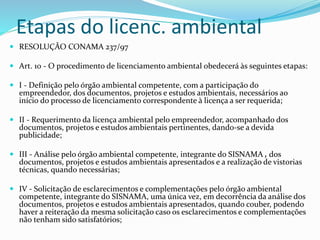 Etapas do licenc. ambiental 
 RESOLUÇÃO CONAMA 237/97 
 Art. 10 - O procedimento de licenciamento ambiental obedecerá às seguintes etapas: 
 I - Definição pelo órgão ambiental competente, com a participação do 
empreendedor, dos documentos, projetos e estudos ambientais, necessários ao 
início do processo de licenciamento correspondente à licença a ser requerida; 
 II - Requerimento da licença ambiental pelo empreendedor, acompanhado dos 
documentos, projetos e estudos ambientais pertinentes, dando-se a devida 
publicidade; 
 III - Análise pelo órgão ambiental competente, integrante do SISNAMA , dos 
documentos, projetos e estudos ambientais apresentados e a realização de vistorias 
técnicas, quando necessárias; 
 IV - Solicitação de esclarecimentos e complementações pelo órgão ambiental 
competente, integrante do SISNAMA, uma única vez, em decorrência da análise dos 
documentos, projetos e estudos ambientais apresentados, quando couber, podendo 
haver a reiteração da mesma solicitação caso os esclarecimentos e complementações 
não tenham sido satisfatórios; 
 