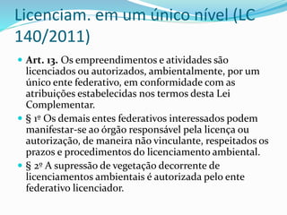 Licenciam. em um único nível (LC 
140/2011) 
 Art. 13. Os empreendimentos e atividades são 
licenciados ou autorizados, ambientalmente, por um 
único ente federativo, em conformidade com as 
atribuições estabelecidas nos termos desta Lei 
Complementar. 
 § 1º Os demais entes federativos interessados podem 
manifestar-se ao órgão responsável pela licença ou 
autorização, de maneira não vinculante, respeitados os 
prazos e procedimentos do licenciamento ambiental. 
 § 2º A supressão de vegetação decorrente de 
licenciamentos ambientais é autorizada pelo ente 
federativo licenciador. 
 