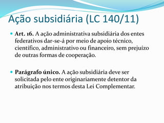 Ação subsidiária (LC 140/11) 
 Art. 16. A ação administrativa subsidiária dos entes 
federativos dar-se-á por meio de apoio técnico, 
científico, administrativo ou financeiro, sem prejuízo 
de outras formas de cooperação. 
 Parágrafo único. A ação subsidiária deve ser 
solicitada pelo ente originariamente detentor da 
atribuição nos termos desta Lei Complementar. 
 