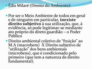  Édis Milaré (Direito do Ambiente): 
Por ser o Meio Ambiente de todos em geral 
e de ninguém em particular, inexiste 
direito subjetivo à sua utilização, que, à 
evidência, só pode legitimar-se mediante 
ato próprio do direto guardião – o Poder 
Público 
 Direito ambiental coletivo de “fruição” ao 
M.A (macrobem) X Direito subjetivo de 
“utilização” dos bens ambientais 
(microbens), que é condicionado pelo 
primeiro (que tem a natureza de direito 
fundamental). 
 