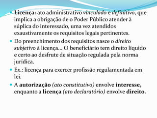  Licença: ato administrativo vinculado e definitivo, que 
implica a obrigação de o Poder Público atender à 
súplica do interessado, uma vez atendidos 
exaustivamente os requisitos legais pertinentes. 
 Do preenchimento dos requisitos nasce o direito 
subjetivo à licença... O beneficiário tem direito líquido 
e certo ao desfrute de situação regulada pela norma 
jurídica. 
 Ex.: licença para exercer profissão regulamentada em 
lei. 
 A autorização (ato constitutivo) envolve interesse, 
enquanto a licença (ato declaratório) envolve direito. 
 