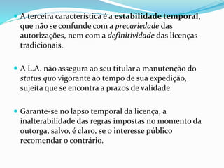  A terceira característica é a estabilidade temporal,
que não se confunde com a precariedade das
autorizações, nem com a definitividade das licenças
tradicionais.
 A L.A. não assegura ao seu titular a manutenção do
status quo vigorante ao tempo de sua expedição,
sujeita que se encontra a prazos de validade.
 Garante-se no lapso temporal da licença, a
inalterabilidade das regras impostas no momento da
outorga, salvo, é claro, se o interesse público
recomendar o contrário.
 