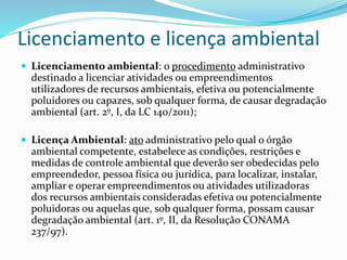 Licenciamento e licença ambiental
 Licenciamento ambiental: o procedimento administrativo
destinado a licenciar atividades ou empreendimentos
utilizadores de recursos ambientais, efetiva ou potencialmente
poluidores ou capazes, sob qualquer forma, de causar degradação
ambiental (art. 2º, I, da LC 140/2011);
 Licença Ambiental: ato administrativo pelo qual o órgão
ambiental competente, estabelece as condições, restrições e
medidas de controle ambiental que deverão ser obedecidas pelo
empreendedor, pessoa física ou jurídica, para localizar, instalar,
ampliar e operar empreendimentos ou atividades utilizadoras
dos recursos ambientais consideradas efetiva ou potencialmente
poluidoras ou aquelas que, sob qualquer forma, possam causar
degradação ambiental (art. 1º, II, da Resolução CONAMA
237/97).
 