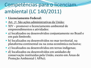 Competências para o licenciam.
ambiental (LC 140/2011)
 Licenciamento Federal:
 Art. 7º. São ações administrativas da União:
 XIV – promover o licenciamento ambiental de
empreendimentos e atividades:
 a) localizados ou desenvolvidos conjuntamente no Brasil e
em país limítrofe;
 b) localizados ou desenvolvidos no mar territorial, na
plataforma continental ou na zona econômica exclusiva;
 c) localizados ou desenvolvidos em terras indígenas;
 d) localizados ou desenvolvidos em unidades de
conservação instituídas pela União, exceto em Áreas de
Proteção Ambiental ( APAs);
 