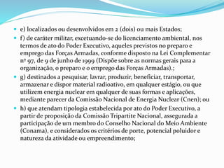  e) localizados ou desenvolvidos em 2 (dois) ou mais Estados;
 f) de caráter militar, excetuando-se do licenciamento ambiental, nos
termos de ato do Poder Executivo, aqueles previstos no preparo e
emprego das Forças Armadas, conforme disposto na Lei Complementar
nº 97, de 9 de junho de 1999 (Dispõe sobre as normas gerais para a
organização, o preparo e o emprego das Forças Armadas).;
 g) destinados a pesquisar, lavrar, produzir, beneficiar, transportar,
armazenar e dispor material radioativo, em qualquer estágio, ou que
utilizem energia nuclear em qualquer de suas formas e aplicações,
mediante parecer da Comissão Nacional de Energia Nuclear (Cnen); ou
 h) que atendam tipologia estabelecida por ato do Poder Executivo, a
partir de proposição da Comissão Tripartite Nacional, assegurada a
participação de um membro do Conselho Nacional do Meio Ambiente
(Conama), e considerados os critérios de porte, potencial poluidor e
natureza da atividade ou empreendimento;
 
