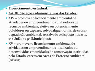  Licenciamento estadual:
 Art. 8º. São ações admimistrativas dos Estados:
 XIV – promover o licenciamento ambiental de
atividades ou empreendimentos utilizadores de
recursos ambientais, efetiva ou potencialmente
poluidores ou capazes, sob qualquer forma, de causar
degradação ambiental, ressalvado o disposto nos arts.
7º (União) e 9º (Municípios);
 XV – promover o licenciamento ambiental de
atividades ou empreendimentos localizados ou
desenvolvidos em unidades de conservação instituídas
pelo Estado, exceto em Áreas de Proteção Ambiental
(APAs);
 