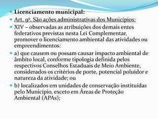  Licenciamento municipal:
 Art. 9º. São ações administrativas dos Municípios:
 XIV – observadas as atribuições dos demais entes
federativos previstas nesta Lei Complementar,
promover o licenciamento ambiental das atividades ou
empreendimentos:
 a) que causem ou possam causar impacto ambiental de
âmbito local, conforme tipologia definida pelos
respectivos Conselhos Estaduais de Meio Ambiente,
considerados os critérios de porte, potencial poluidor e
natureza da atividade; ou
 b) localizados em unidades de conservação instituídas
pelo Município, exceto em Áreas de Proteção
Ambiental (APAs);
 