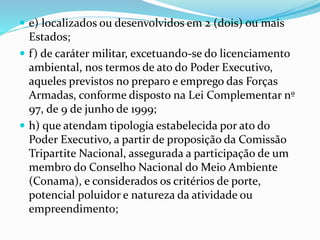  e) localizados ou desenvolvidos em 2 (dois) ou mais
Estados;
 f) de caráter militar, excetuando-se do licenciamento
ambiental, nos termos de ato do Poder Executivo,
aqueles previstos no preparo e emprego das Forças
Armadas, conforme disposto na Lei Complementar nº
97, de 9 de junho de 1999;
 h) que atendam tipologia estabelecida por ato do
Poder Executivo, a partir de proposição da Comissão
Tripartite Nacional, assegurada a participação de um
membro do Conselho Nacional do Meio Ambiente
(Conama), e considerados os critérios de porte,
potencial poluidor e natureza da atividade ou
empreendimento;
 