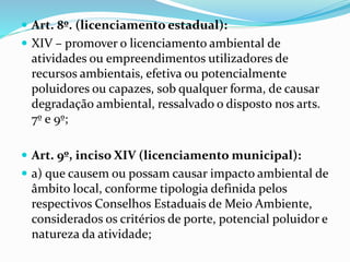  Art. 8º. (licenciamento estadual):
 XIV – promover o licenciamento ambiental de
atividades ou empreendimentos utilizadores de
recursos ambientais, efetiva ou potencialmente
poluidores ou capazes, sob qualquer forma, de causar
degradação ambiental, ressalvado o disposto nos arts.
7º e 9º;
 Art. 9º, inciso XIV (licenciamento municipal):
 a) que causem ou possam causar impacto ambiental de
âmbito local, conforme tipologia definida pelos
respectivos Conselhos Estaduais de Meio Ambiente,
considerados os critérios de porte, potencial poluidor e
natureza da atividade;
 