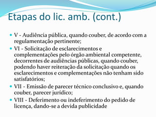Etapas do lic. amb. (cont.)
 V - Audiência pública, quando couber, de acordo com a
regulamentação pertinente;
 VI - Solicitação de esclarecimentos e
complementações pelo órgão ambiental competente,
decorrentes de audiências públicas, quando couber,
podendo haver reiteração da solicitação quando os
esclarecimentos e complementações não tenham sido
satisfatórios;
 VII - Emissão de parecer técnico conclusivo e, quando
couber, parecer jurídico;
 VIII - Deferimento ou indeferimento do pedido de
licença, dando-se a devida publicidade
 