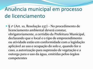 Anuência municipal em processo
de licenciamento
 § 1º (Art. 10, Resolução 237) - No procedimento de
licenciamento ambiental deverá constar,
obrigatoriamente, a certidão da Prefeitura Municipal,
declarando que o local e o tipo de empreendimento
ou atividade estão em conformidade com a legislação
aplicável ao uso e ocupação do solo e, quando for o
caso, a autorização para supressão de vegetação e a
outorga para o uso da água, emitidas pelos órgãos
competentes
 