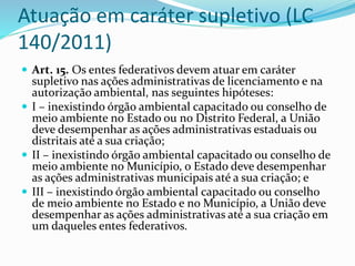 Atuação em caráter supletivo (LC
140/2011)
 Art. 15. Os entes federativos devem atuar em caráter
supletivo nas ações administrativas de licenciamento e na
autorização ambiental, nas seguintes hipóteses:
 I – inexistindo órgão ambiental capacitado ou conselho de
meio ambiente no Estado ou no Distrito Federal, a União
deve desempenhar as ações administrativas estaduais ou
distritais até a sua criação;
 II – inexistindo órgão ambiental capacitado ou conselho de
meio ambiente no Município, o Estado deve desempenhar
as ações administrativas municipais até a sua criação; e
 III – inexistindo órgão ambiental capacitado ou conselho
de meio ambiente no Estado e no Município, a União deve
desempenhar as ações administrativas até a sua criação em
um daqueles entes federativos.
 