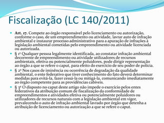 Fiscalização (LC 140/2011)
 Art. 17. Compete ao órgão responsável pelo licenciamento ou autorização,
conforme o caso, de um empreendimento ou atividade, lavrar auto de infração
ambiental e instaurar processo administrativo para a apuração de infrações à
legislação ambiental cometidas pelo empreendimento ou atividade licenciada
ou autorizada.
 § 1º Qualquer pessoa legalmente identificada, ao constatar infração ambiental
decorrente de empreendimento ou atividade utilizadores de recursos
ambientais, efetiva ou potencialmente poluidores, pode dirigir representação
ao órgão a que se refere o caput, para efeito do exercício de seu poder de polícia.
 § 2º Nos casos de iminência ou ocorrência de degradação da qualidade
ambiental, o ente federativo que tiver conhecimento do fato deverá determinar
medidas para evitá-la, fazer cessá-la ou mitigá-la, comunicando imediatamente
ao órgão competente para as providências cabíveis.
 § 3º O disposto no caput deste artigo não impede o exercício pelos entes
federativos da atribuição comum de fiscalização da conformidade de
empreendimentos e atividades efetiva ou potencialmente poluidores ou
utilizadores de recursos naturais com a legislação ambiental em vigor,
prevalecendo o auto de infração ambiental lavrado por órgão que detenha a
atribuição de licenciamento ou autorização a que se refere o caput.
 