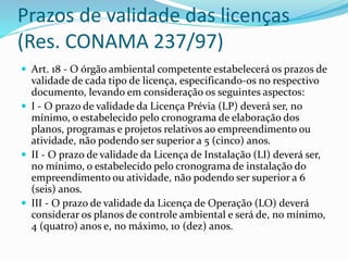 Prazos de validade das licenças
(Res. CONAMA 237/97)
 Art. 18 - O órgão ambiental competente estabelecerá os prazos de
validade de cada tipo de licença, especificando-os no respectivo
documento, levando em consideração os seguintes aspectos:
 I - O prazo de validade da Licença Prévia (LP) deverá ser, no
mínimo, o estabelecido pelo cronograma de elaboração dos
planos, programas e projetos relativos ao empreendimento ou
atividade, não podendo ser superior a 5 (cinco) anos.
 II - O prazo de validade da Licença de Instalação (LI) deverá ser,
no mínimo, o estabelecido pelo cronograma de instalação do
empreendimento ou atividade, não podendo ser superior a 6
(seis) anos.
 III - O prazo de validade da Licença de Operação (LO) deverá
considerar os planos de controle ambiental e será de, no mínimo,
4 (quatro) anos e, no máximo, 10 (dez) anos.
 