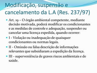 Modificação, suspensão e
cancelamento da L.A (Res. 237/97)
 Art. 19 – O órgão ambiental competente, mediante
decisão motivada, poderá modificar os condicionantes
e as medidas de controle e adequação, suspender ou
cancelar uma licença expedida, quando ocorrer:
 I - Violação ou inadequação de quaisquer
condicionantes ou normas legais.
 II - Omissão ou falsa descrição de informações
relevantes que subsidiaram a expedição da licença.
 III - superveniência de graves riscos ambientais e de
saúde.
 