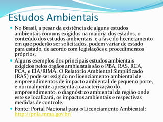 Estudos Ambientais
 No Brasil, a pesar da existência de alguns estudos
ambientais comuns exigidos na maioria dos estados, o
conteúdo dos estudos ambientais, e a fase do licenciamento
em que poderão ser solicitados, podem variar de estado
para estado, de acordo com legislações e procedimentos
próprios.
 Alguns exemplos dos principais estudos ambientais
exigidos pelos órgãos ambientais são o PBA, RAS, RCA,
PCA, e EIA/RIMA. O Relatório Ambiental Simplificado
(RAS) pode ser exigido no licenciamento ambiental de
empreendimentos de impacto ambiental de pequeno porte,
e normalmente apresenta a caracterização do
empreendimento, o diagnóstico ambiental da região onde
este se localizará, os impactos ambientais e respectivas
medidas de controle.
 Fonte: Portal Nacional para o Licenciamento Ambiental:
http://pnla.mma.gov.br/
 