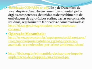  Resolução CONAMA nº 465, de 5 de Dezembro de
2014, dispõe sobre o licenciamento ambiental, pelos
órgãos competentes, de unidades de recebimento de
embalagens de agrotóxicos e afins, vazias ou contendo
resíduos, regularmente fabricados e comercializados:
http://rj.rap.gov.br/agrotoxicos-nova-resolucao-
conama/
 Operação Marambaia:
http://www.opovo.com.br/app/opovo/cotidiano/2014/
12/03/noticiasjornalcotidiano,3357067/operacao-
arambaia-11-condenados-por-crime-ambiental.shtml
 http://ibda.org.br/stj-mantida-decisao-que-impede-
implantacao-de-shopping-em-cascavel-pr/
 