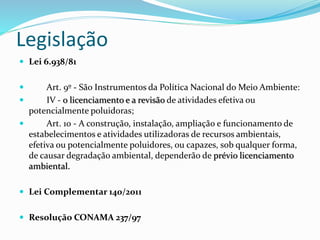 Legislação
 Lei 6.938/81
 Art. 9º - São Instrumentos da Política Nacional do Meio Ambiente:
 IV - o licenciamento e a revisão de atividades efetiva ou
potencialmente poluidoras;
 Art. 10 - A construção, instalação, ampliação e funcionamento de
estabelecimentos e atividades utilizadoras de recursos ambientais,
efetiva ou potencialmente poluidores, ou capazes, sob qualquer forma,
de causar degradação ambiental, dependerão de prévio licenciamento
ambiental.
 Lei Complementar 140/2011
 Resolução CONAMA 237/97
 