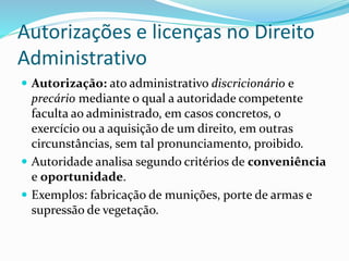 Autorizações e licenças no Direito
Administrativo
 Autorização: ato administrativo discricionário e
precário mediante o qual a autoridade competente
faculta ao administrado, em casos concretos, o
exercício ou a aquisição de um direito, em outras
circunstâncias, sem tal pronunciamento, proibido.
 Autoridade analisa segundo critérios de conveniência
e oportunidade.
 Exemplos: fabricação de munições, porte de armas e
supressão de vegetação.
 