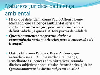 Natureza jurídica da licença
ambiental
 Há os que defendem, como Paulo Affonso Leme
Machado, que a licença ambiental seria uma
verdadeira autorização, porquanto não existe a
definitividade, já que a L.A. tem prazos de validade
 Questionamento: a oportunidade e a
conveniência seriam critérios para a concessão da
licença?
 Outros há, como Paulo de Bessa Antunes, que
entendem ser a L.A. uma verdadeira licença,
semelhante às licenças administrativas, gerando
direitos subjetivos ao seu titular, frente à adm. pública
Questionamento: há direito subjetivo ao M.A?
 
