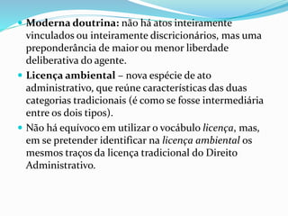  Moderna doutrina: não há atos inteiramente
vinculados ou inteiramente discricionários, mas uma
preponderância de maior ou menor liberdade
deliberativa do agente.
 Licença ambiental – nova espécie de ato
administrativo, que reúne características das duas
categorias tradicionais (é como se fosse intermediária
entre os dois tipos).
 Não há equívoco em utilizar o vocábulo licença, mas,
em se pretender identificar na licença ambiental os
mesmos traços da licença tradicional do Direito
Administrativo.
 