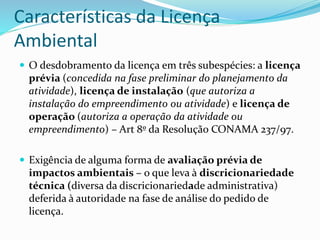 Características da Licença
Ambiental
 O desdobramento da licença em três subespécies: a licença
prévia (concedida na fase preliminar do planejamento da
atividade), licença de instalação (que autoriza a
instalação do empreendimento ou atividade) e licença de
operação (autoriza a operação da atividade ou
empreendimento) – Art 8º da Resolução CONAMA 237/97.
 Exigência de alguma forma de avaliação prévia de
impactos ambientais – o que leva à discricionariedade
técnica (diversa da discricionariedade administrativa)
deferida à autoridade na fase de análise do pedido de
licença.
 