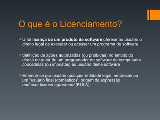 O que é o Licenciamento? Uma  licença de um produto de software  oferece ao usuário o direito legal de executar ou acessar um programa de software. definição de ações autorizadas (ou proibidas) no âmbito do direito de autor de um programador de software de computador concedidas (ou impostas) ao usuário deste software Entende-se por usuário qualquer entidade legal, empresas ou um "usuário final (doméstico)", origem da expressão end user license agreement  (EULA) 