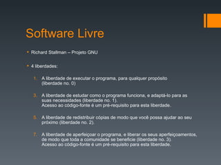 Software Livre Richard Stallman – Projeto GNU 4 liberdades: A liberdade de executar o programa, para qualquer propósito  (liberdade no. 0) A liberdade de estudar como o programa funciona, e adaptá-lo para as suas necessidades (liberdade no. 1).  Acesso ao código-fonte é um pré-requisito para esta liberdade. A liberdade de redistribuir cópias de modo que você possa ajudar ao seu próximo (liberdade no. 2). A liberdade de aperfeiçoar o programa, e liberar os seus aperfeiçoamentos, de modo que toda a comunidade se beneficie (liberdade no. 3).  Acesso ao código-fonte é um pré-requisito para esta liberdade. 