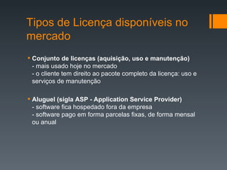 Conjunto de licenças (aquisição, uso e manutenção) - mais usado hoje no mercado - o cliente tem direito ao pacote completo da licença: uso e serviços de manutenção Aluguel (sigla ASP - Application Service Provider) -   software fica hospedado fora da empresa - software pago em forma parcelas fixas, de forma mensal ou anual Tipos de Licença disponíveis no mercado 